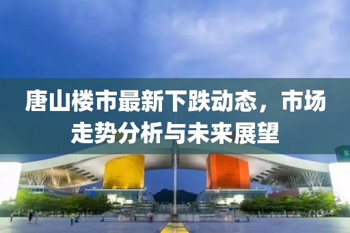 唐山樓市最新下跌動(dòng)態(tài)，市場走勢分析與未來展望