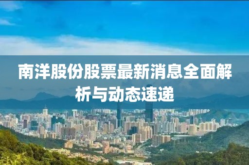 南洋股份股票最新消息全面解析與動態(tài)速遞