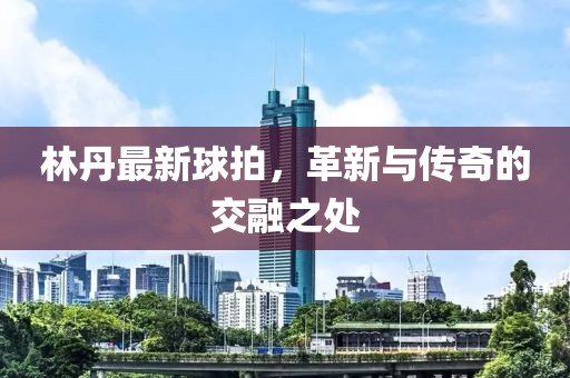 林丹最新球拍，革新與傳奇的交融之處