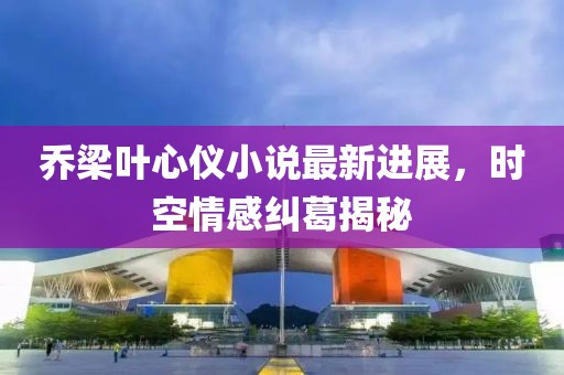 喬梁葉心儀小說最新進(jìn)展，時(shí)空情感糾葛揭秘