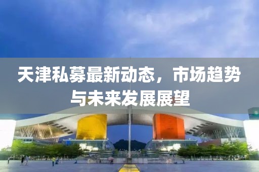 天津私募最新動(dòng)態(tài)，市場趨勢與未來發(fā)展展望