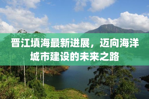 晉江填海最新進(jìn)展，邁向海洋城市建設(shè)的未來(lái)之路