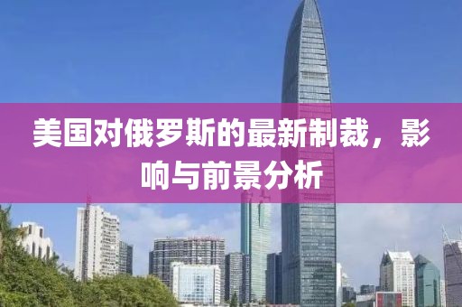 美國對(duì)俄羅斯的最新制裁，影響與前景分析