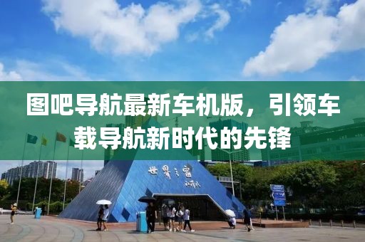 圖吧導(dǎo)航最新車機(jī)版，引領(lǐng)車載導(dǎo)航新時(shí)代的先鋒
