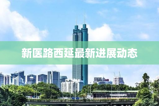 新醫(yī)路西延最新進(jìn)展動(dòng)態(tài)