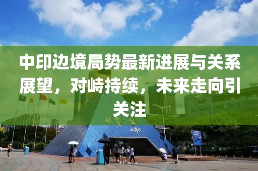 中印邊境局勢最新進(jìn)展與關(guān)系展望，對(duì)峙持續(xù)，未來走向引關(guān)注