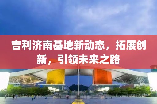 吉利濟(jì)南基地新動(dòng)態(tài)，拓展創(chuàng)新，引領(lǐng)未來之路