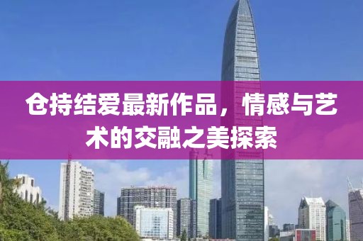 倉持結(jié)愛最新作品，情感與藝術(shù)的交融之美探索