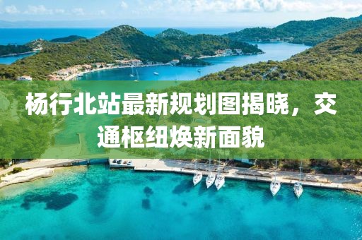楊行北站最新規(guī)劃圖揭曉，交通樞紐煥新面貌