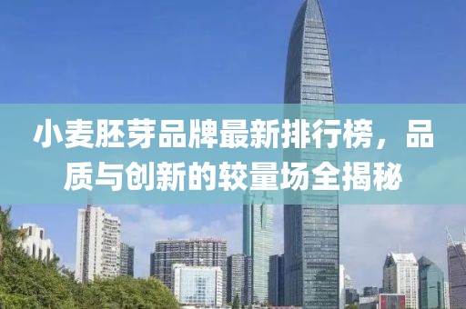 小麥胚芽品牌最新排行榜，品質(zhì)與創(chuàng)新的較量場(chǎng)全揭秘
