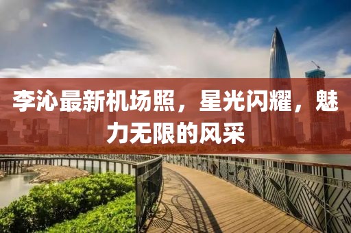 李沁最新機(jī)場(chǎng)照，星光閃耀，魅力無限的風(fēng)采