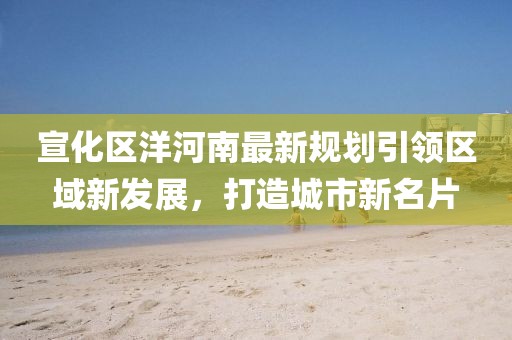 宣化區(qū)洋河南最新規(guī)劃引領(lǐng)區(qū)域新發(fā)展，打造城市新名片