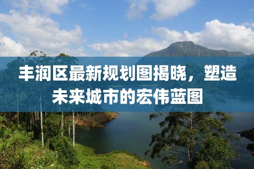 豐潤(rùn)區(qū)最新規(guī)劃圖揭曉，塑造未來(lái)城市的宏偉藍(lán)圖