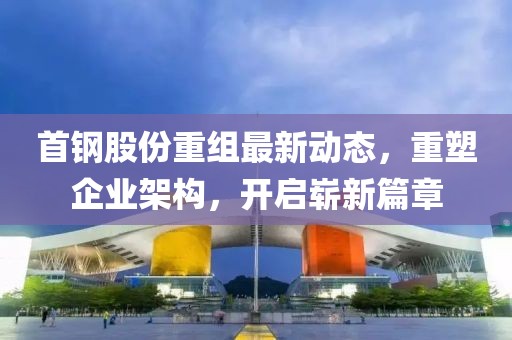 首鋼股份重組最新動態(tài)，重塑企業(yè)架構，開啟嶄新篇章