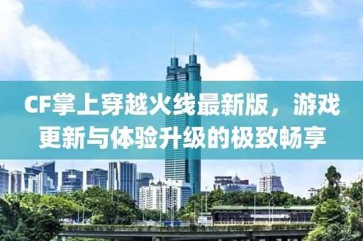 CF掌上穿越火線最新版，游戲更新與體驗升級的極致暢享