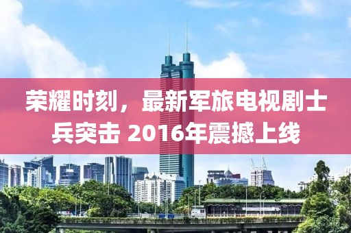 榮耀時(shí)刻，最新軍旅電視劇士兵突擊 2016年震撼上線