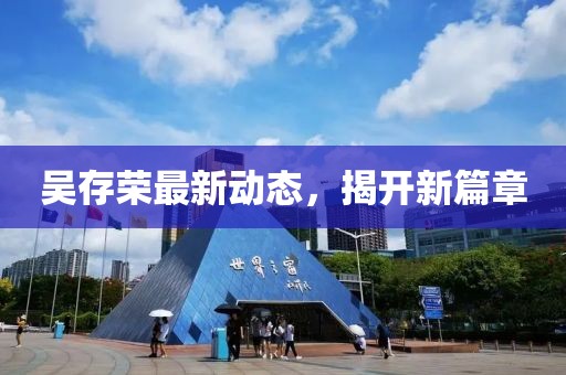 吳存榮最新動(dòng)態(tài)，揭開新篇章