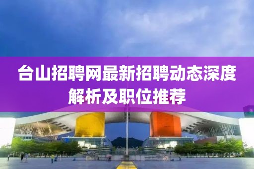臺山招聘網(wǎng)最新招聘動態(tài)深度解析及職位推薦