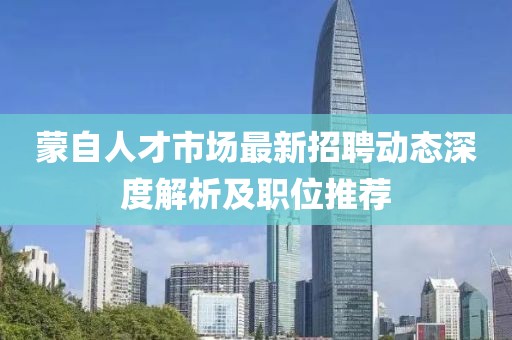 蒙自人才市場(chǎng)最新招聘動(dòng)態(tài)深度解析及職位推薦