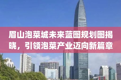 眉山泡菜城未來藍(lán)圖規(guī)劃圖揭曉，引領(lǐng)泡菜產(chǎn)業(yè)邁向新篇章