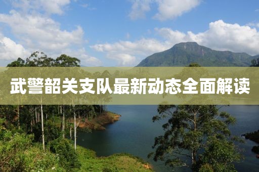 武警韶關(guān)支隊最新動態(tài)全面解讀