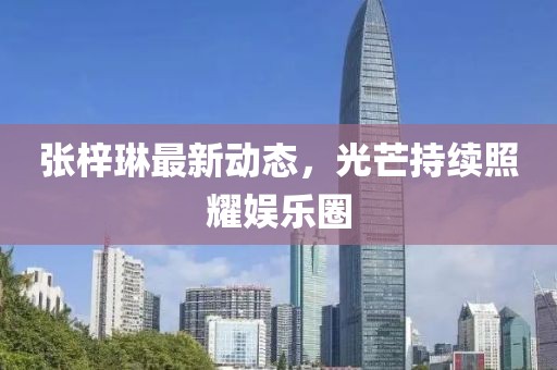 張梓琳最新動(dòng)態(tài)，光芒持續(xù)照耀娛樂圈