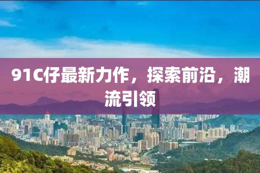 91C仔最新力作，探索前沿，潮流引領