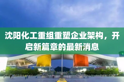 沈陽化工重組重塑企業(yè)架構(gòu)，開啟新篇章的最新消息