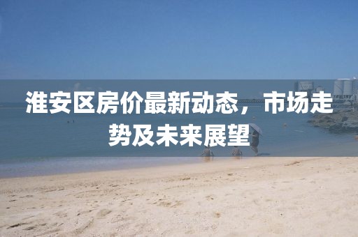 淮安區(qū)房價(jià)最新動(dòng)態(tài)，市場走勢及未來展望