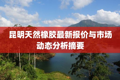 昆明天然橡膠最新報(bào)價(jià)與市場動態(tài)分析摘要