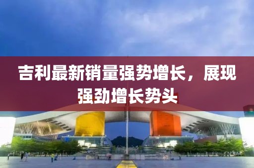 吉利最新銷(xiāo)量強(qiáng)勢(shì)增長(zhǎng)，展現(xiàn)強(qiáng)勁增長(zhǎng)勢(shì)頭