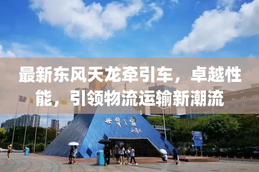 最新東風(fēng)天龍牽引車(chē)，卓越性能，引領(lǐng)物流運(yùn)輸新潮流