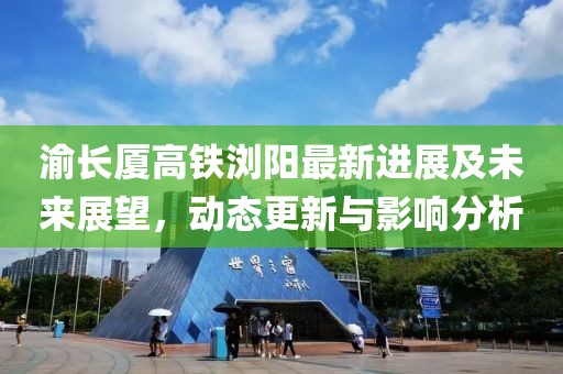渝長(zhǎng)廈高鐵瀏陽(yáng)最新進(jìn)展及未來(lái)展望，動(dòng)態(tài)更新與影響分析