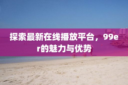 探索最新在線播放平臺，99er的魅力與優(yōu)勢