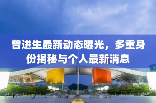 曾進(jìn)生最新動(dòng)態(tài)曝光，多重身份揭秘與個(gè)人最新消息