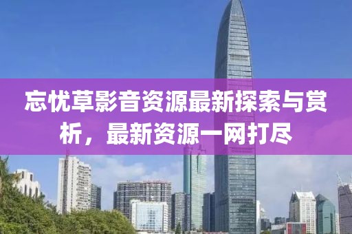 忘憂草影音資源最新探索與賞析，最新資源一網(wǎng)打盡