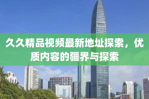 久久精品視頻最新地址探索，優(yōu)質內容的疆界與探索