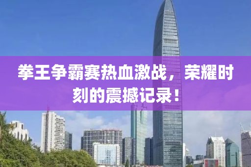 拳王爭(zhēng)霸賽熱血激戰(zhàn)，榮耀時(shí)刻的震撼記錄！