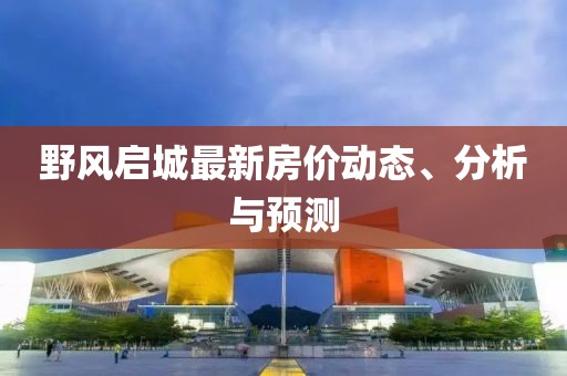 野風(fēng)啟城最新房?jī)r(jià)動(dòng)態(tài)、分析與預(yù)測(cè)