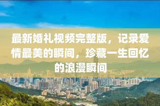 最新婚禮視頻完整版，記錄愛(ài)情最美的瞬間，珍藏一生回憶的浪漫瞬間
