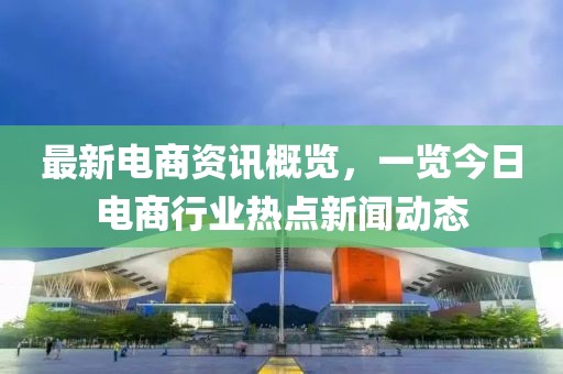 最新電商資訊概覽，一覽今日電商行業(yè)熱點(diǎn)新聞動態(tài)