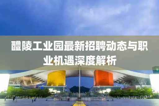 醴陵工業(yè)園最新招聘動(dòng)態(tài)與職業(yè)機(jī)遇深度解析