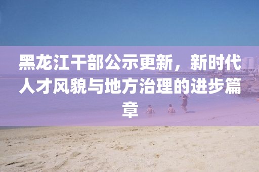 黑龍江干部公示更新，新時(shí)代人才風(fēng)貌與地方治理的進(jìn)步篇章