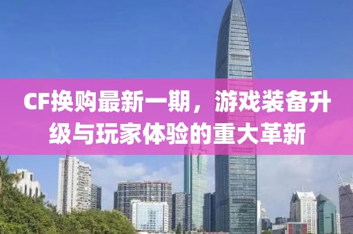 CF換購最新一期，游戲裝備升級與玩家體驗的重大革新