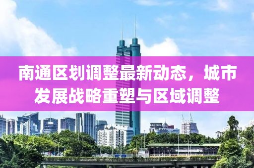 南通區(qū)劃調(diào)整最新動態(tài)，城市發(fā)展戰(zhàn)略重塑與區(qū)域調(diào)整