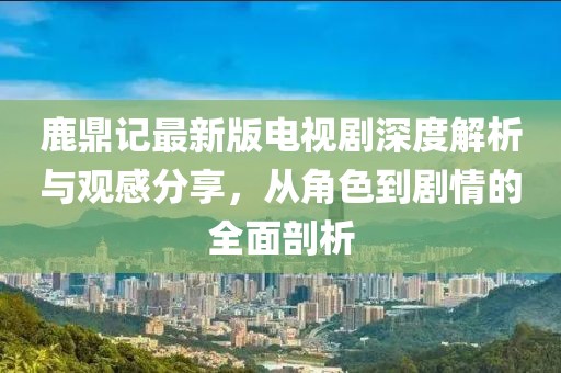 鹿鼎記最新版電視劇深度解析與觀感分享，從角色到劇情的全面剖析