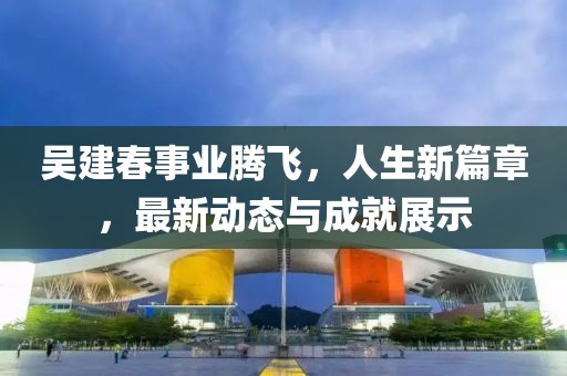 吳建春事業(yè)騰飛，人生新篇章，最新動態(tài)與成就展示