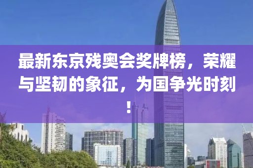 最新東京殘奧會獎牌榜，榮耀與堅韌的象征，為國爭光時刻！