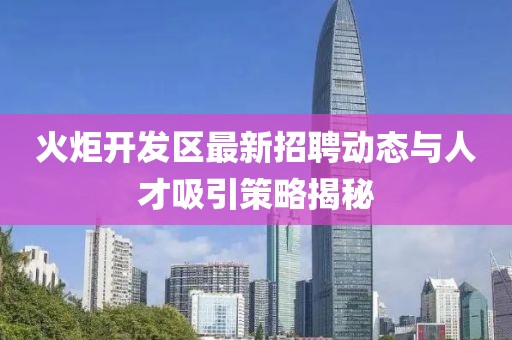火炬開發(fā)區(qū)最新招聘動態(tài)與人才吸引策略揭秘