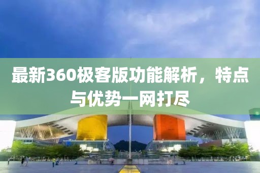 最新360極客版功能解析，特點(diǎn)與優(yōu)勢一網(wǎng)打盡